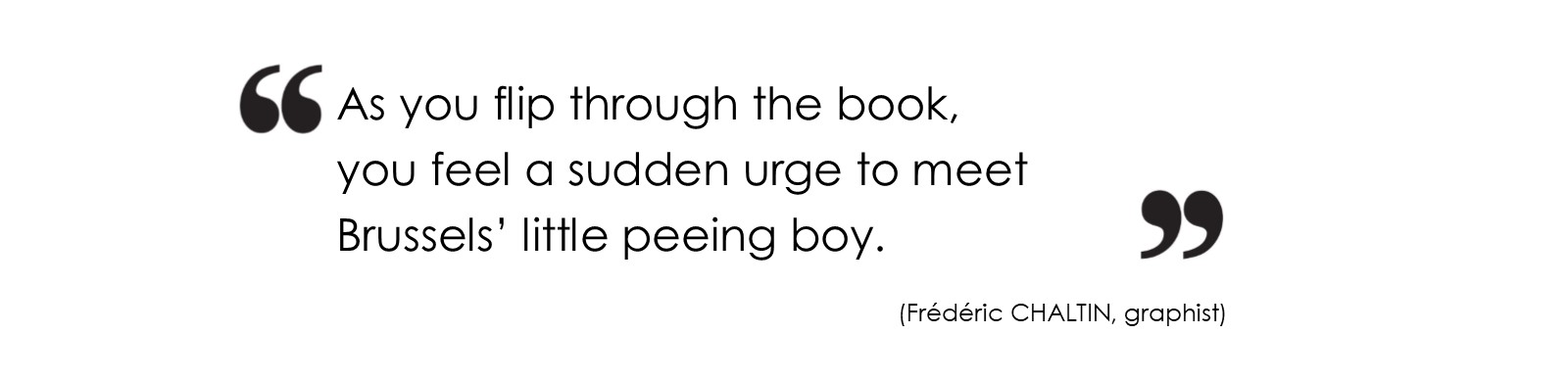 As you flip through the book, you feel a sudden urge to meet Brussels’ little peeing boy. (Frédéric CHALTIN, graphist)