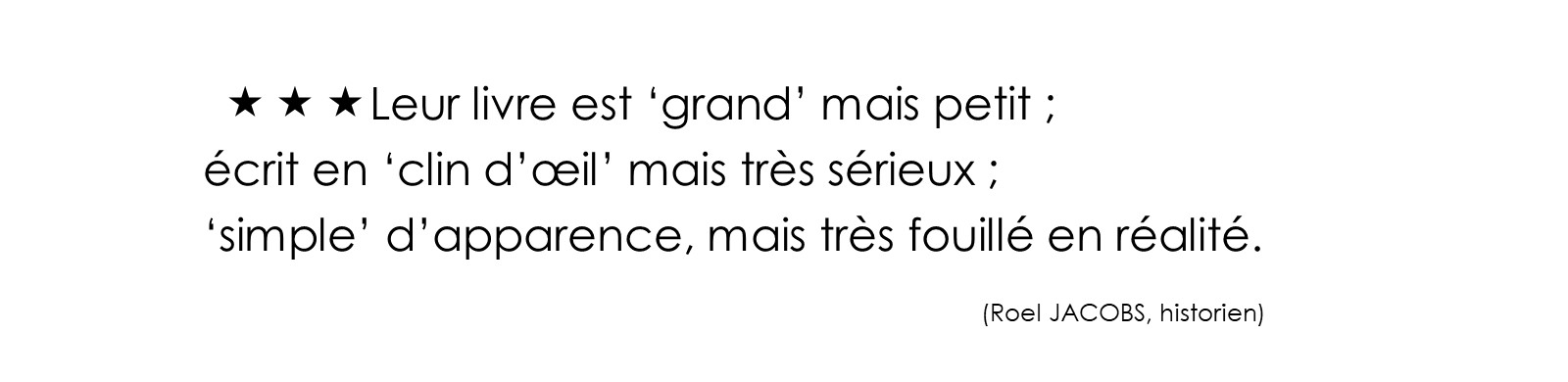 Leur livre est ‘grand’ mais petit ; écrit en ‘clin d’œil’ mais très sérieux ; ‘simple’ d’apparence, mais très fouillé en réalité. (Roel JACOBS, historien)