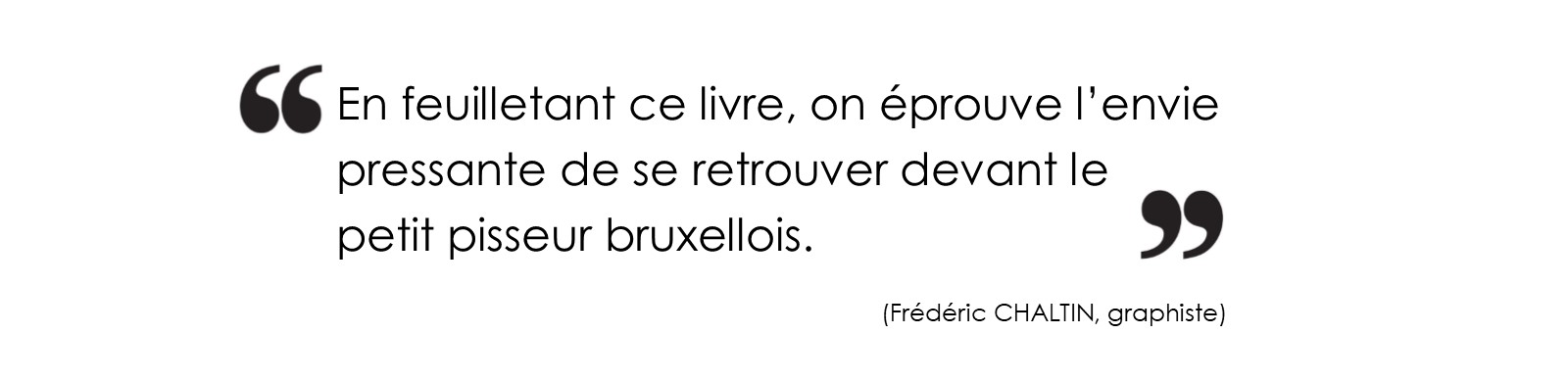 En feuilletant ce livre, on éprouve l’envie pressante de se retrouver devant le petit pisseur bruxellois. (Frédéric CHALTIN, graphiste)